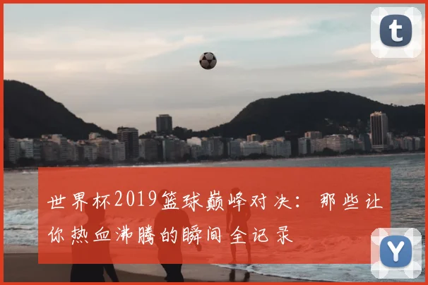 世界杯2019篮球巅峰对决:那些让你热血沸腾的瞬间全记录