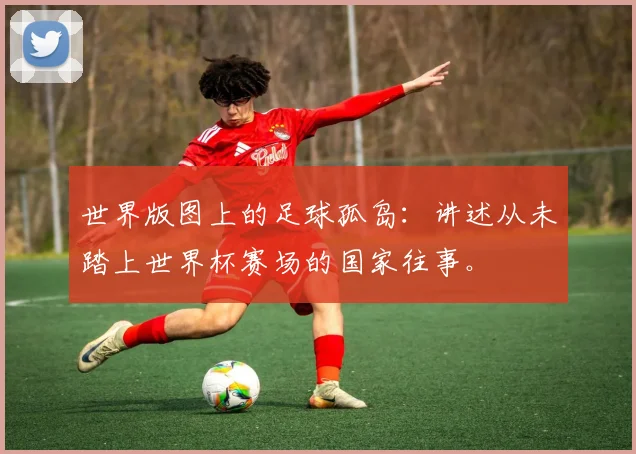 世界版图上的足球孤岛:讲述从未踏上世界杯赛场的国家往事。