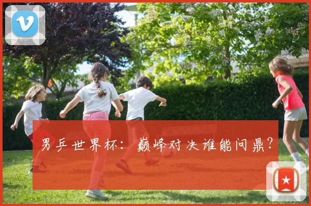 男乒世界杯：巅峰对决谁能问鼎？