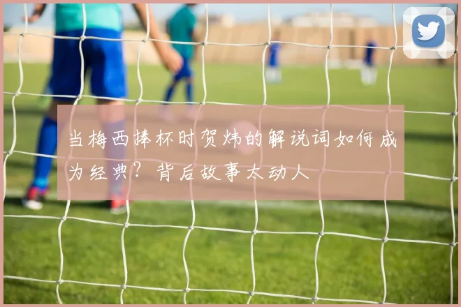 当梅西捧杯时贺炜的解说词如何成为经典？背后故事太动人