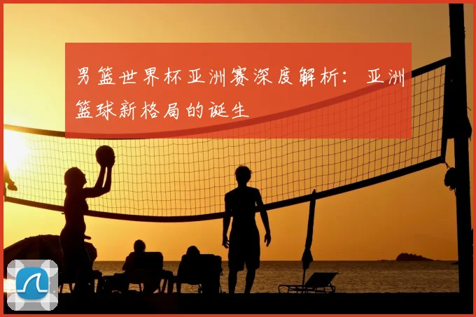 男篮世界杯亚洲赛深度解析：亚洲篮球新格局的诞生