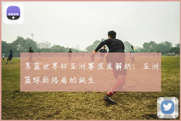 男篮世界杯亚洲赛深度解析：亚洲篮球新格局的诞生
