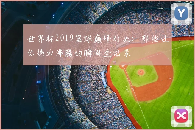 世界杯2019篮球巅峰对决:那些让你热血沸腾的瞬间全记录