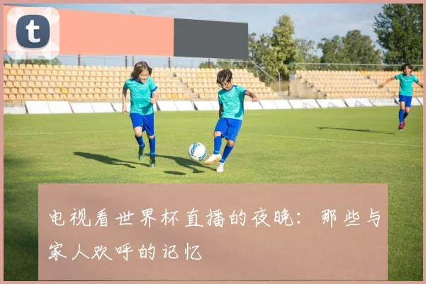 电视看世界杯直播的夜晚：那些与家人欢呼的记忆