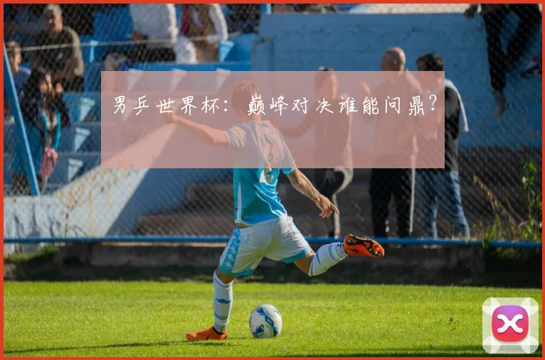 男乒世界杯：巅峰对决谁能问鼎？