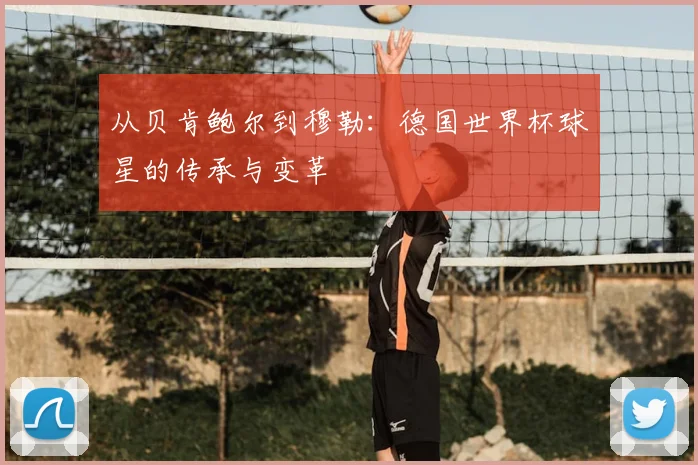 从贝肯鲍尔到穆勒：德国世界杯球星的传承与变革