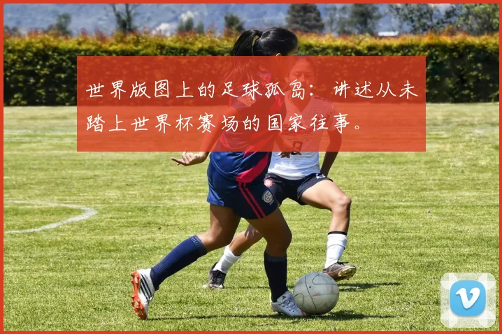 世界版图上的足球孤岛:讲述从未踏上世界杯赛场的国家往事。