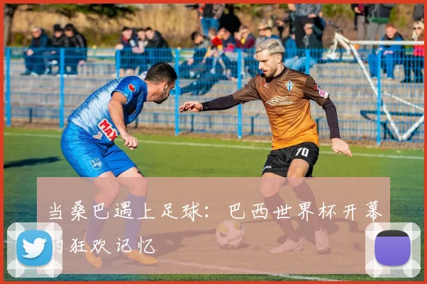 当桑巴遇上足球：巴西世界杯开幕的狂欢记忆