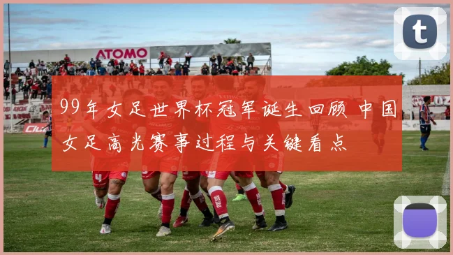 99年女足世界杯冠军诞生回顾 中国女足高光赛事过程与关键看点
