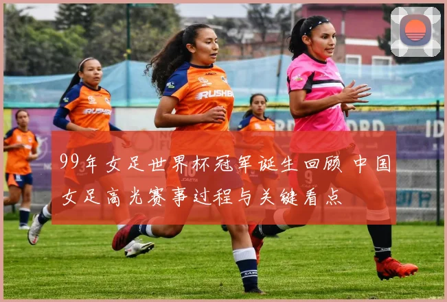 99年女足世界杯冠军诞生回顾 中国女足高光赛事过程与关键看点